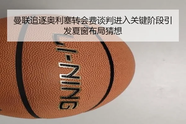 曼联追逐奥利塞转会费谈判进入关键阶段引发夏窗布局猜想