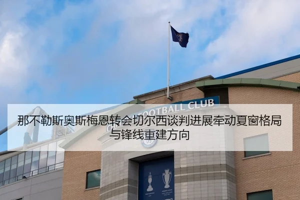 那不勒斯奥斯梅恩转会切尔西谈判进展牵动夏窗格局与锋线重建方向