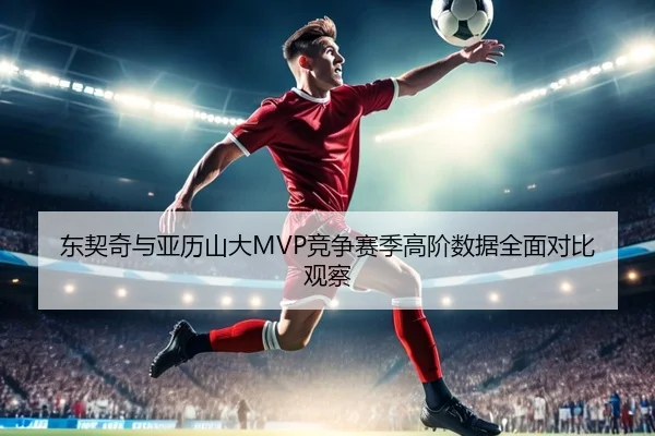 东契奇与亚历山大MVP竞争赛季高阶数据全面对比观察